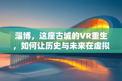 淄博，这座古城的VR重生，如何让历史与未来在虚拟世界中交融？