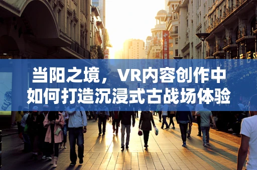 当阳之境，VR内容创作中如何打造沉浸式古战场体验？