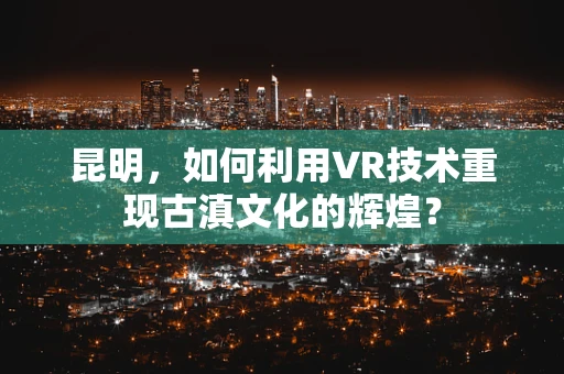 昆明，如何利用VR技术重现古滇文化的辉煌？
