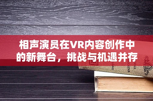 相声演员在VR内容创作中的新舞台，挑战与机遇并存？