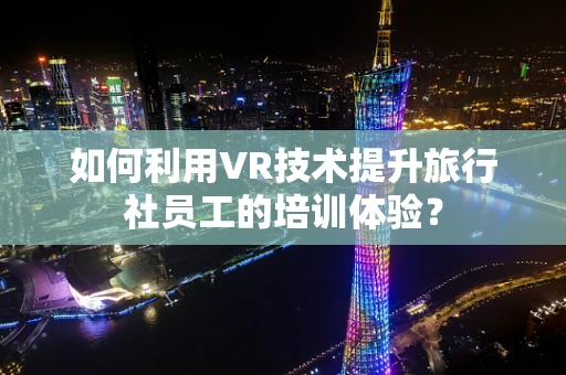 如何利用VR技术提升旅行社员工的培训体验？