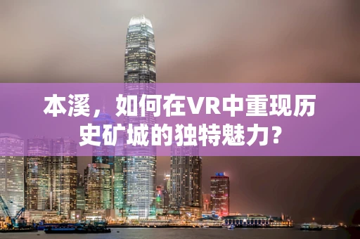 本溪，如何在VR中重现历史矿城的独特魅力？