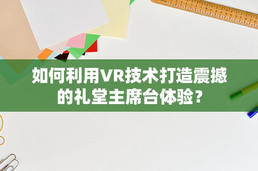如何利用VR技术打造震撼的礼堂主席台体验？