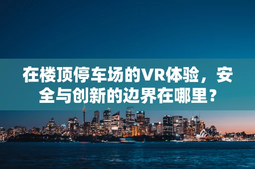 在楼顶停车场的VR体验，安全与创新的边界在哪里？