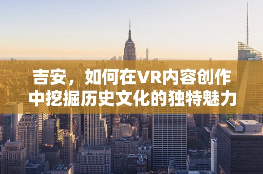 吉安，如何在VR内容创作中挖掘历史文化的独特魅力？