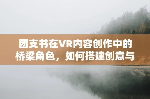 团支书在VR内容创作中的桥梁角色，如何搭建创意与执行的桥梁？
