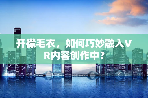 开襟毛衣，如何巧妙融入VR内容创作中？