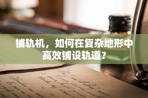 铺轨机，如何在复杂地形中高效铺设轨道？