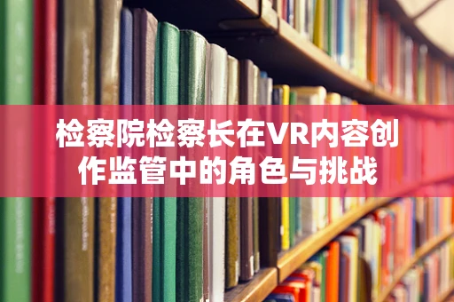 检察院检察长在VR内容创作监管中的角色与挑战