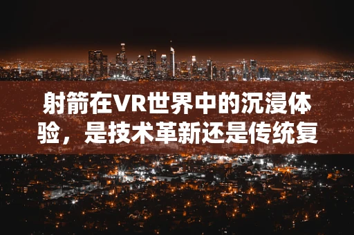 射箭在VR世界中的沉浸体验，是技术革新还是传统复兴？