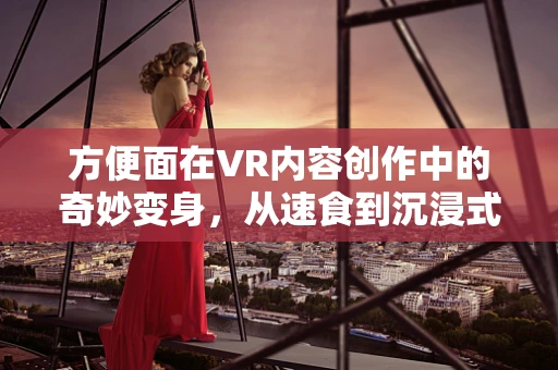 方便面在VR内容创作中的奇妙变身，从速食到沉浸式体验