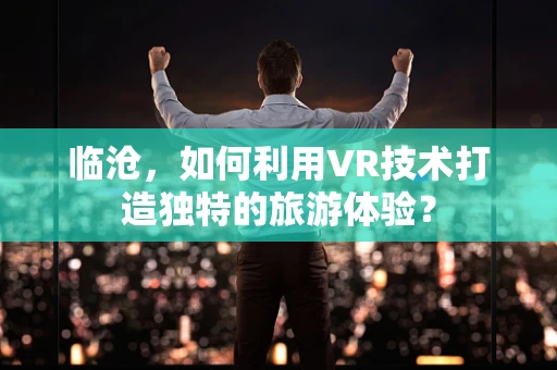 临沧，如何利用VR技术打造独特的旅游体验？