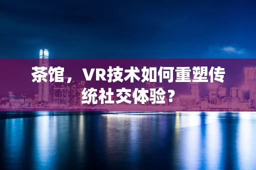茶馆，VR技术如何重塑传统社交体验？