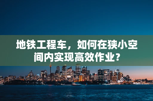 地铁工程车，如何在狭小空间内实现高效作业？