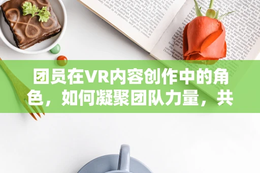 团员在VR内容创作中的角色，如何凝聚团队力量，共创沉浸式体验？