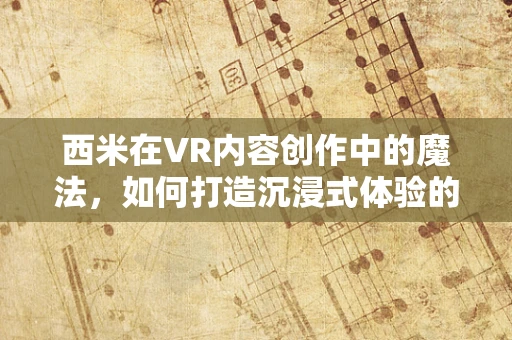 西米在VR内容创作中的魔法，如何打造沉浸式体验的秘密？
