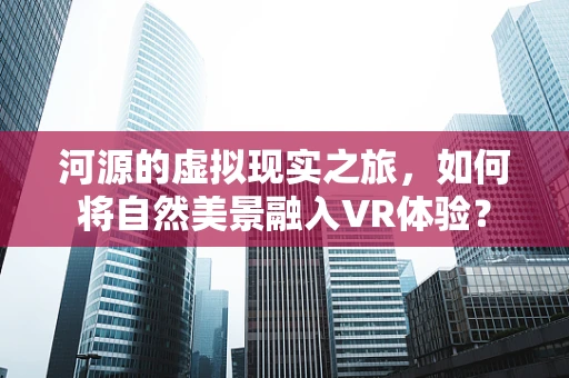 河源的虚拟现实之旅，如何将自然美景融入VR体验？