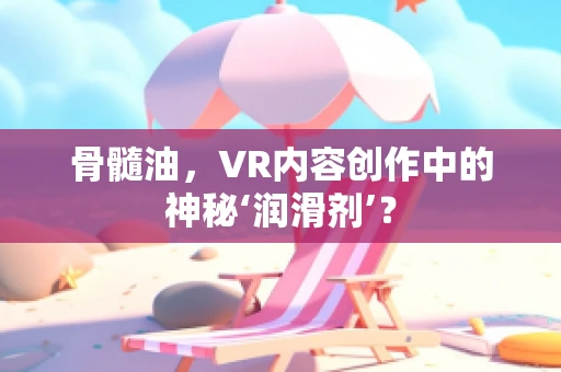 骨髓油，VR内容创作中的神秘‘润滑剂’？