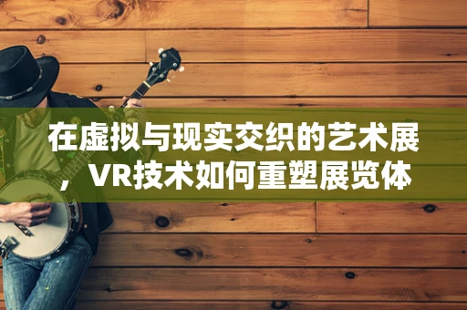在虚拟与现实交织的艺术展，VR技术如何重塑展览体验？