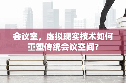 会议室，虚拟现实技术如何重塑传统会议空间？