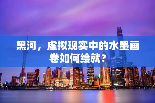 黑河，虚拟现实中的水墨画卷如何绘就？