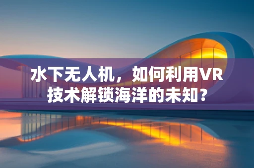 水下无人机，如何利用VR技术解锁海洋的未知？