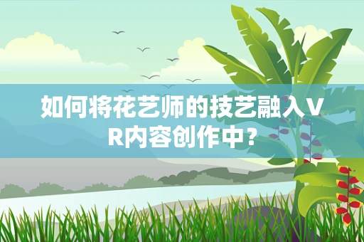 如何将花艺师的技艺融入VR内容创作中？