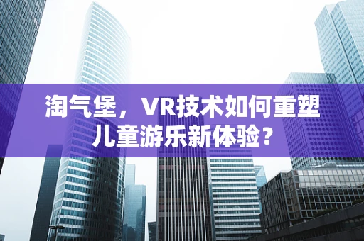 淘气堡，VR技术如何重塑儿童游乐新体验？
