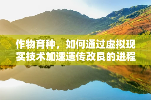 作物育种，如何通过虚拟现实技术加速遗传改良的进程？