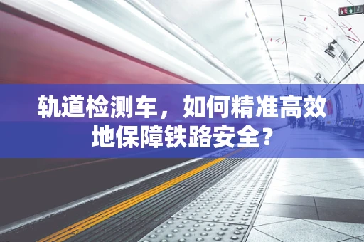 轨道检测车，如何精准高效地保障铁路安全？