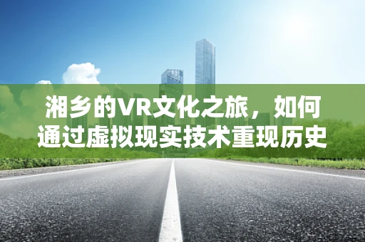 湘乡的VR文化之旅，如何通过虚拟现实技术重现历史风貌？