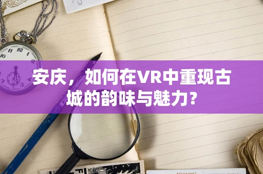安庆，如何在VR中重现古城的韵味与魅力？