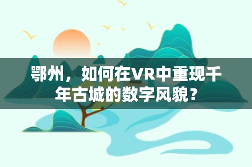 鄂州，如何在VR中重现千年古城的数字风貌？