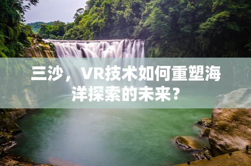 三沙，VR技术如何重塑海洋探索的未来？