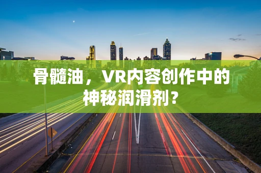 骨髓油，VR内容创作中的神秘润滑剂？