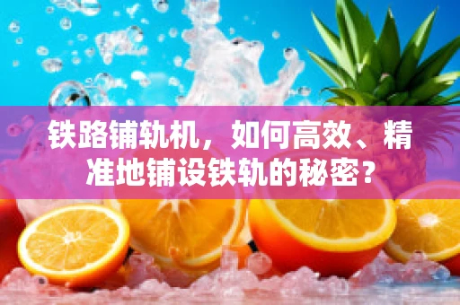 铁路铺轨机，如何高效、精准地铺设铁轨的秘密？