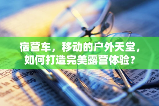 宿营车，移动的户外天堂，如何打造完美露营体验？