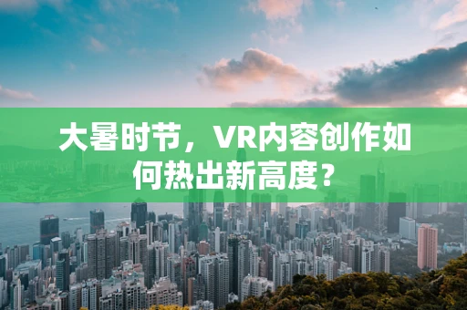 大暑时节，VR内容创作如何热出新高度？