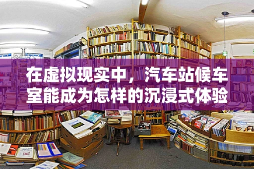 在虚拟现实中，汽车站候车室能成为怎样的沉浸式体验空间？