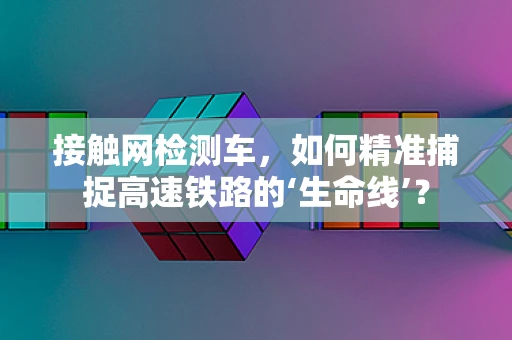 接触网检测车，如何精准捕捉高速铁路的‘生命线’？