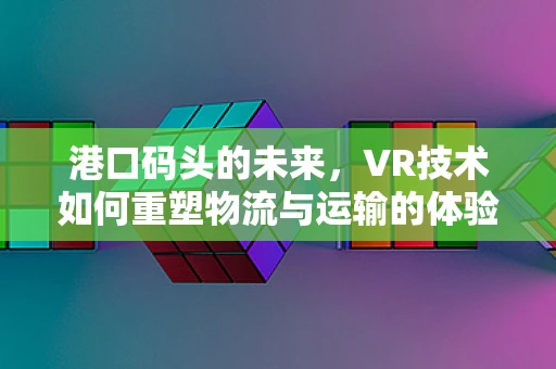 港口码头的未来，VR技术如何重塑物流与运输的体验？