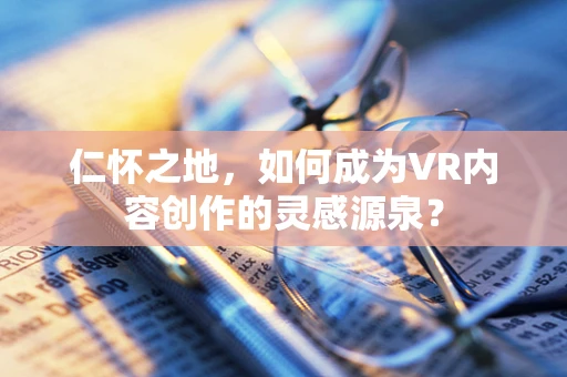仁怀之地，如何成为VR内容创作的灵感源泉？