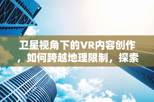 卫星视角下的VR内容创作，如何跨越地理限制，探索无限可能？