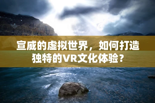 宣威的虚拟世界，如何打造独特的VR文化体验？