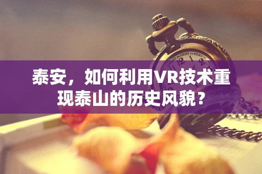 泰安，如何利用VR技术重现泰山的历史风貌？