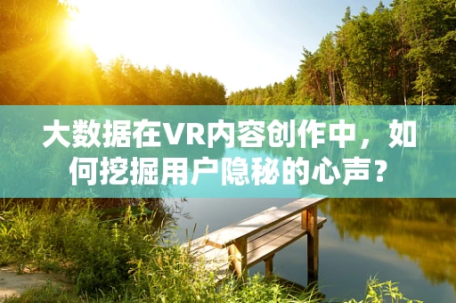 大数据在VR内容创作中，如何挖掘用户隐秘的心声？