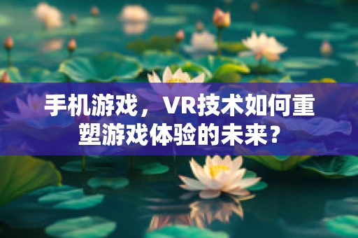 手机游戏，VR技术如何重塑游戏体验的未来？
