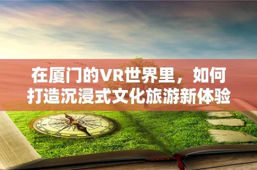 在厦门的VR世界里，如何打造沉浸式文化旅游新体验？