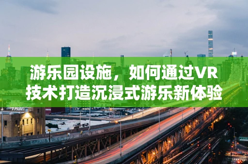 游乐园设施，如何通过VR技术打造沉浸式游乐新体验？