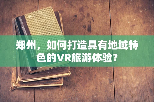 郑州，如何打造具有地域特色的VR旅游体验？